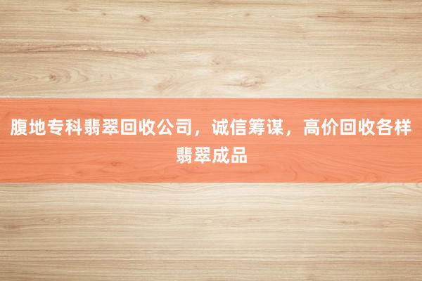 腹地专科翡翠回收公司，诚信筹谋，高价回收各样翡翠成品