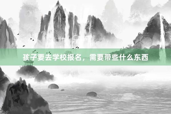孩子要去学校报名，需要带些什么东西